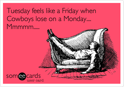 Tuesday feels like a Friday when Cowboys lose on a Monday.... Mmmmm.....