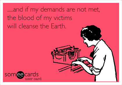 .....and if my demands are not met,
the blood of my victims
will cleanse the Earth. 
