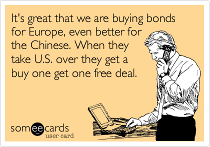 It's great that we are buying bonds for Europe, even better for
the Chinese. When they
take U.S. over they get a
buy one get one free deal. 