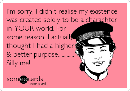 I'm sorry, I didn't realise my existence
was created solely to be a charachter
in YOUR world. For
some reason, I actually
thought I had a higher
& better purpose.............
Silly me!