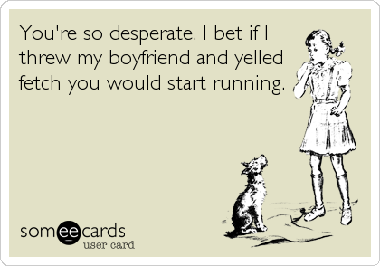 You're so desperate. I bet if I
threw my boyfriend and yelled
fetch you would start running.
