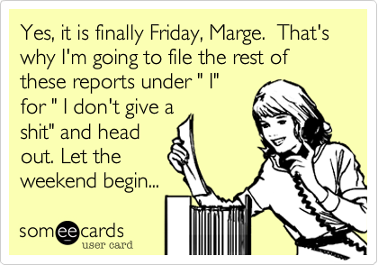 Yes, it is finally Friday, Marge.  That's why I'm going to file the rest of these reports under " I"
for " I don't give a
shit" and head
out. Let the
weekend being...