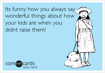 Its funny how you always say
wonderful things about how
your kids are when you
didnt raise them!