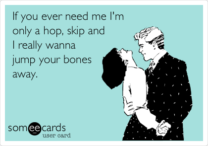 If you ever need me I'm
only a hop, skip and
I really wanna
jump your bones
away.