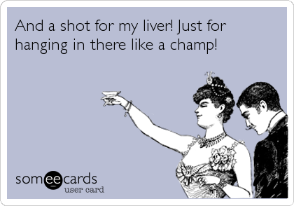 And a shot for my liver! Just for
hanging in there like a champ!