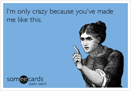 I'm only crazy because you've made
me like this.