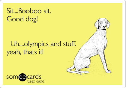 Sit....Booboo sit.                                            Good dog!                           
                                           
                                       
  Uh....olympics and stuff.
yeah, thats it!