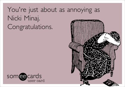 You're just about as annoying as
Nicki Minaj.  
Congratulations. 