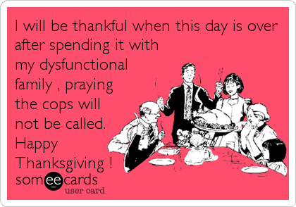 I will be thankful when this day is over
after spending it with
my dysfunctional
family , praying
the cops will
not be called.
Happy
Thanksgiving !