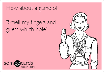 How about a game of.

"Smell my fingers and
guess which hole"