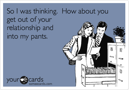 So I was thinking.  How about you get out of your
relationship and
into my pants.