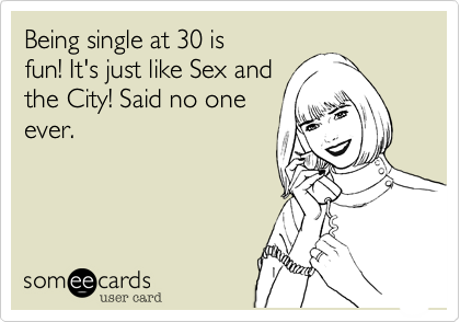 Being single at 30 is
fun! It's just like Sex and
the City! Said no one
ever.