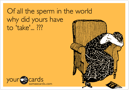 Of all the sperm in the world
why did yours have
to 'take'... ???