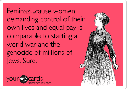 Feminazi...cause women
demanding control of their
own lives and equal pay is
comparable to starting a
world war and the
genocide of millions of
Jews. Sure.