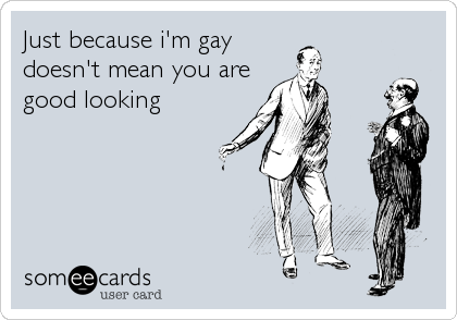 Just because i'm gay
doesn't mean you are
good looking