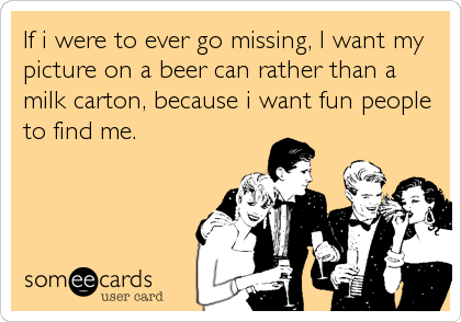 If i were to ever go missing, I want my
picture on a beer can rather than a
milk carton, because i want fun people
to find me.