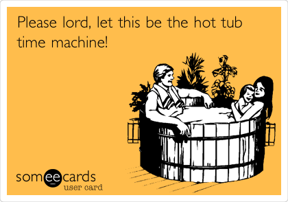Please lord, let this be the hot tub
time machine!