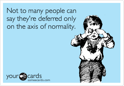 Not to many people can 
say they're deferred only 
on the axis of normality.