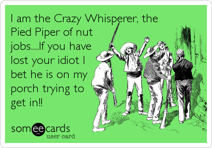 I am the Crazy Whisperer, the
Pied Piper of nut
jobs....If you have
lost your idiot I
bet he is on my 
porch trying to
get in!!