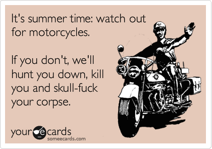 It's summertime: watch out
for motorcycles.

If you don't, we'll
hunt you down, kill
you and skull-fuck
your corpse.