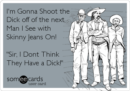 I'm Gonna Shoot the
Dick off of the next
Man I See with 
Skinny Jeans On!

"Sir, I Dont Think 
They Have a Dick!"