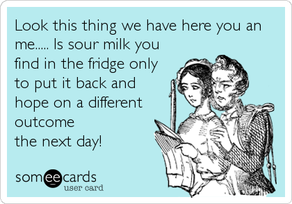 Look this thing we have here you an
me..... Is sour milk you
find in the fridge only
to put it back and
hope on a different
outcome
the next day!