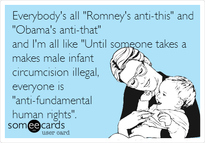 Everybody's all "Romney's anti-this" and
"Obama's anti-that"
and I'm all like "Until someone takes a
makes male infant
circumcision illegal,
everyone is
"anti-fundamental
human rights". 