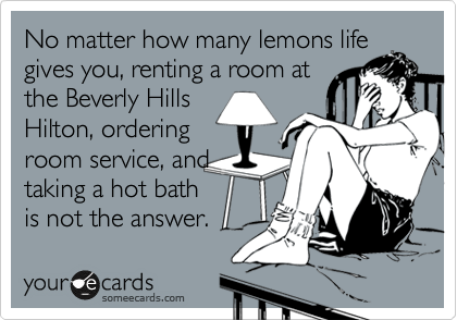 No matter how many lemons life
give you, renting a room at
the Beverly Hills
Hilton, ordering
room service, and
taking a hot bath
is not the answer.