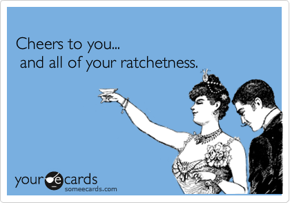 
Cheers to you...
 and all of your ratchetness.