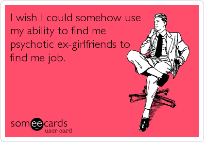 I wish I could somehow use
my ability to find me
psychotic ex-girlfriends to
find me job.