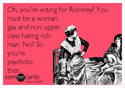 Oh, you're voting for Romney? You
must be a woman,
gay and non upper
class hating rich
man. No? So
you're
psychotic,
then...