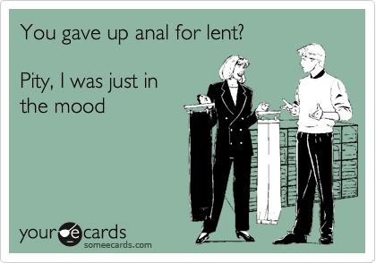 You gave up anal for lent?

Pity, I was just in
the mood