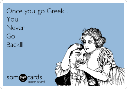 Once you go Greek...
You 
Never
Go
Back!!!