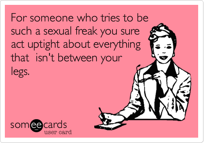For someone who tries to be
such a sexual freak you sure
act uptight about everthing
that  isn't between your
legs.