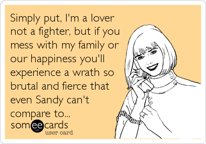 Simply put, I'm a lover
not a fighter, but if you
mess with my family or
our happiness you'll
experience a wrath so
brutal and fierce that
even Sandy can't
compare to...