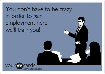 You don't have to be crazy 
in order to gain 
employment here, 
we'll train you!