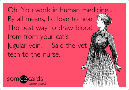 Oh, You work in human medicine...
By all means, I'd love to hear
The best way to draw blood
from from your cat's
Jugular vein.    Said the vet
tech to the nurse.