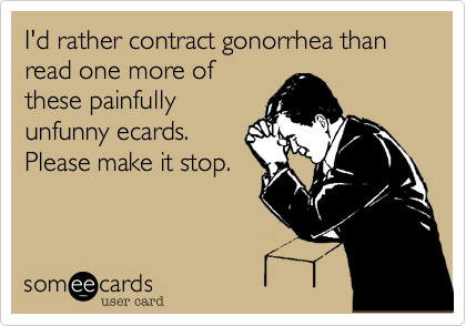 I'd rather contract gonorrhea than read one more of
these painfully
unfunny ecards.
Please make it stop.