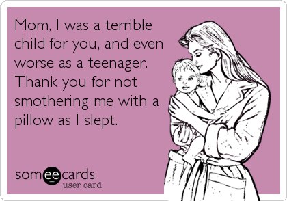 Mom, I was a terrible
child for you, and even
worse as a teenager.
Thank you for not
smothering me with a
pillow as I slept.