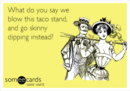 What do you say we
blow this taco stand,
and go skinny
dipping instead?