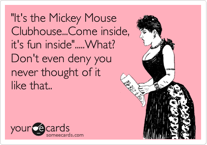 "It's the Mickey Mouse
Clubhouse...Come inside,
it's fun inside".....What? 
Don't even deny you
never thought of it
like that..