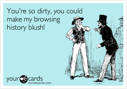 You're so dirty, you could
make my browsing
history blush!