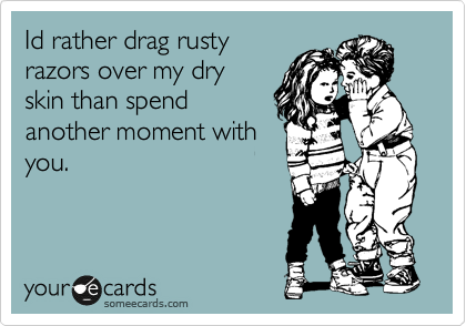 Id rather drag rusty
razors over my dry
skin than spend
another moment with
you.