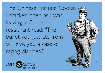 The Chinese Fortune Cookie
I cracked open as I was 
leaving a Chinese
restaurant read; "The
buffet you just ate from
will give you a case of
raging diarrhea."