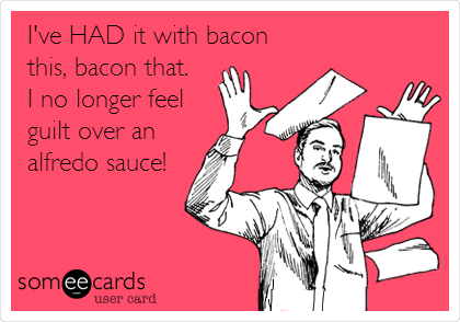 I've HAD it with bacon
this, bacon that.
I no longer feel
guilt over an
alfredo sauce!