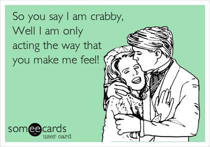 So you say I am crabby, 
Well I am only
acting the way that
you make me feel!