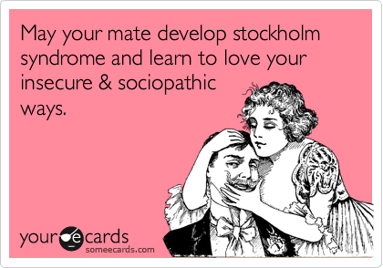 May your mate develop stockholm syndrome and learn to love your 
insecure & sociopathic
ways.
