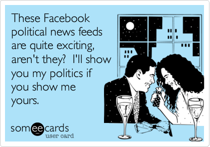 These Facebook
political news feeds
are quite exciting,
aren't they?  I'll show
you my politics if
you show me
yours.
