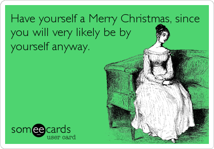 Have yourself a Merry Christmas, since 
you will very likely be by
yourself anyway.