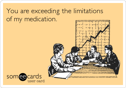 You are exceeding the limitations
of my medication.